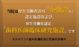 当院は厚生労働省許可「か強診※」認定施設および、厚生労働省認定「歯科医師臨床研究施設」です※かかりつけ歯科医機能強化型歯科診療所