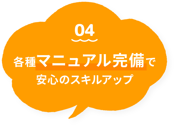 04 各種マニュアル完備で安心のスキルアップ